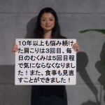 10年以上も悩み続けた肩こりは3回目ぐらいで、毎日のむくみは5回目ぐらいで気にならなくなりました。また、食事も見直すことができました。