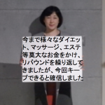 今まで様々な食事ダイエットからカイロやマッサージ、エステなど莫大なお金と時間をかけてもリバウンドや肩こり、腰痛、膝痛などを繰り返してきた私が今度はキープできると確信しています！